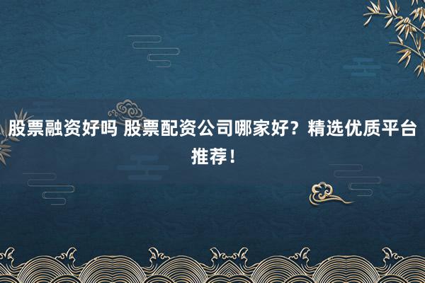股票融资好吗 股票配资公司哪家好？精选优质平台推荐！