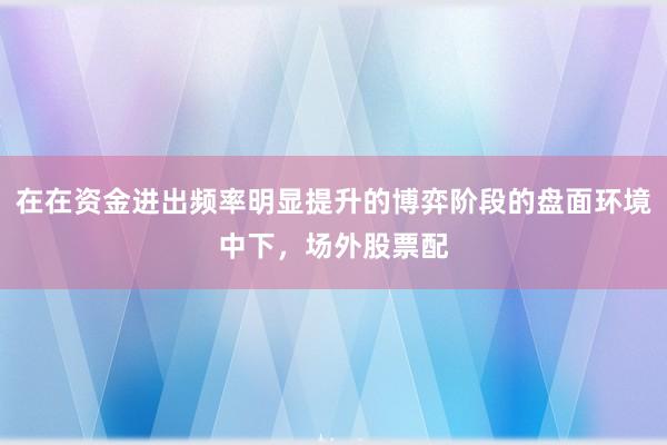 在在资金进出频率明显提升的博弈阶段的盘面环境中下，场外股票配