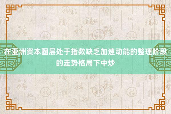 在亚洲资本圈层处于指数缺乏加速动能的整理阶段的走势格局下中炒