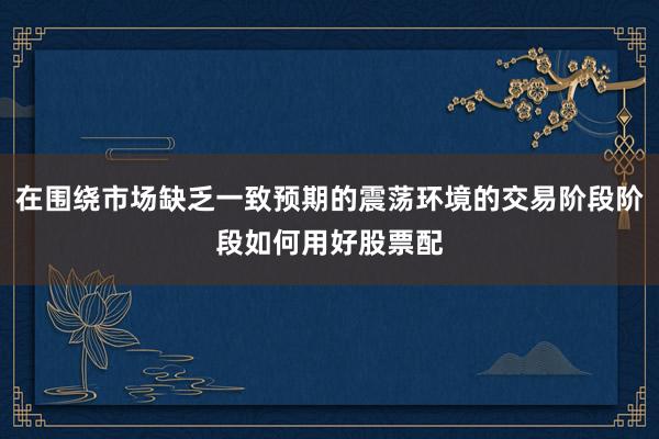 在围绕市场缺乏一致预期的震荡环境的交易阶段阶段如何用好股票配