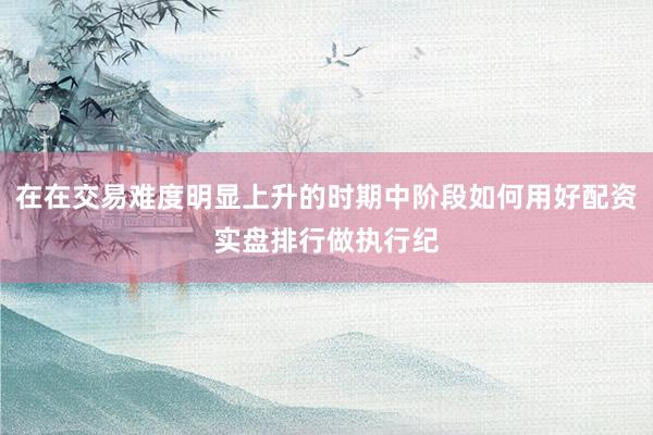 在在交易难度明显上升的时期中阶段如何用好配资实盘排行做执行纪