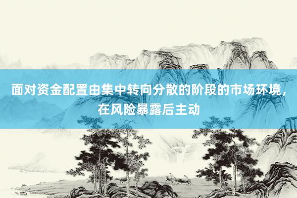 面对资金配置由集中转向分散的阶段的市场环境，在风险暴露后主动