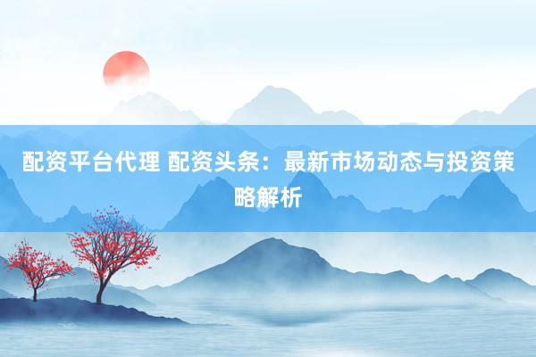 配资平台代理 配资头条：最新市场动态与投资策略解析