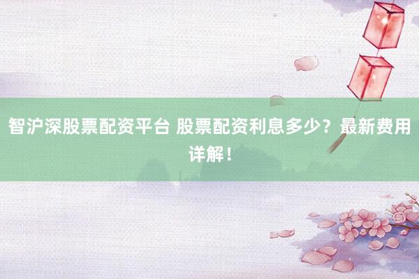 智沪深股票配资平台 股票配资利息多少？最新费用详解！