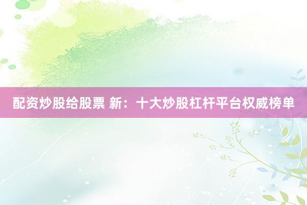配资炒股给股票 新：十大炒股杠杆平台权威榜单