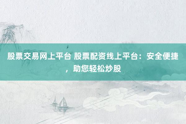 股票交易网上平台 股票配资线上平台：安全便捷，助您轻松炒股