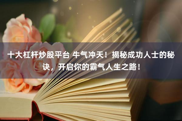 十大杠杆炒股平台 牛气冲天！揭秘成功人士的秘诀，开启你的霸气人生之路！