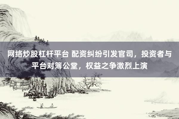网络炒股杠杆平台 配资纠纷引发官司，投资者与平台对簿公堂，权益之争激烈上演