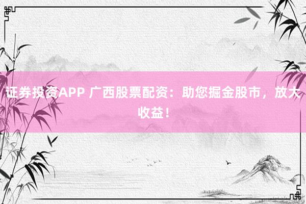 证券投资APP 广西股票配资:助您掘金股市,放大收益!