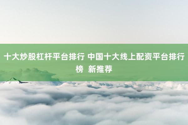 十大炒股杠杆平台排行 中国十大线上配资平台排行榜  新推荐