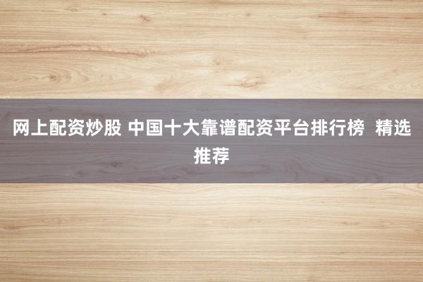 网上配资炒股 中国十大靠谱配资平台排行榜  精选推荐