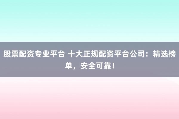 股票配资专业平台 十大正规配资平台公司：精选榜单，安全可靠！
