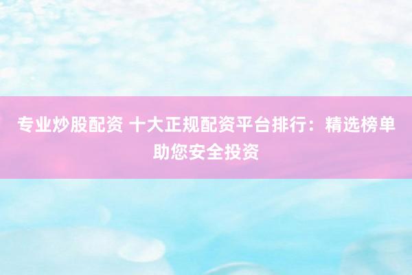 专业炒股配资 十大正规配资平台排行：精选榜单助您安全投资