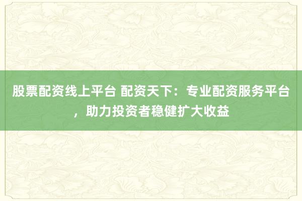 股票配资线上平台 配资天下：专业配资服务平台，助力投资者稳健扩大收益