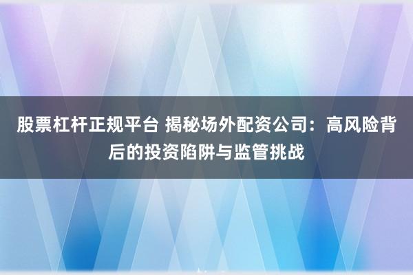 股票杠杆正规平台 揭秘场外配资公司：高风险背后的投资陷阱与监管挑战