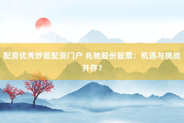 配资优秀炒股配资门户 兆驰股份股票：机遇与挑战并存？