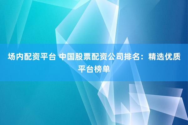 场内配资平台 中国股票配资公司排名：精选优质平台榜单