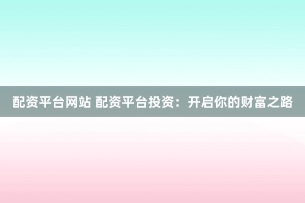 配资平台网站 配资平台投资：开启你的财富之路