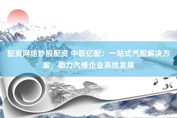配资网络炒股配资 中联亿配:一站式汽配解决方案,助力汽修企业高效发展