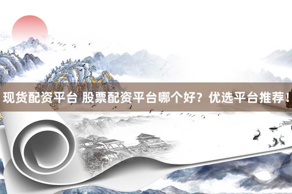 现货配资平台 股票配资平台哪个好？优选平台推荐！