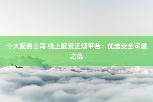 十大配资公司 线上配资正规平台：优选安全可靠之选