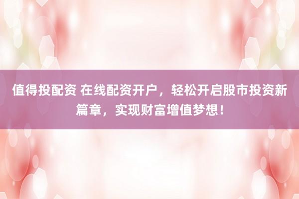 值得投配资 在线配资开户，轻松开启股市投资新篇章，实现财富增值梦想！