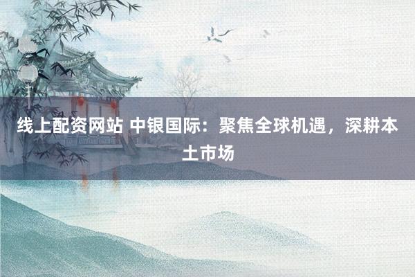 线上配资网站 中银国际：聚焦全球机遇，深耕本土市场