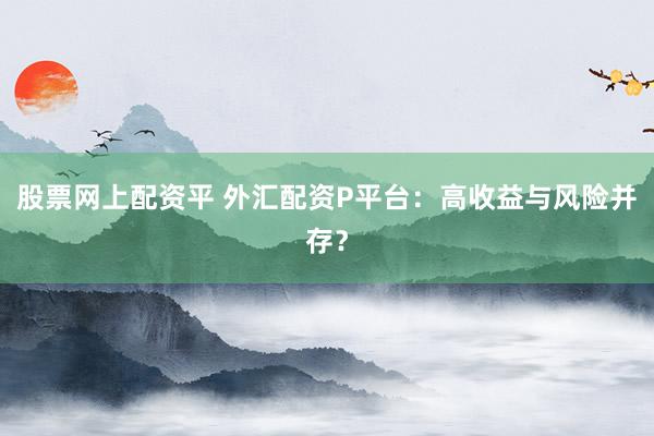 股票网上配资平 外汇配资P平台：高收益与风险并存？