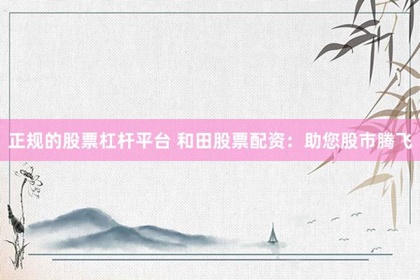 正规的股票杠杆平台 和田股票配资：助您股市腾飞