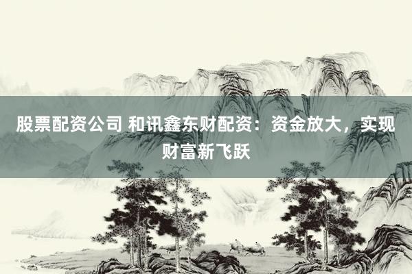 股票配资公司 和讯鑫东财配资：资金放大，实现财富新飞跃