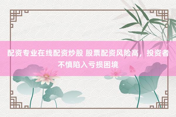 配资专业在线配资炒股 股票配资风险高，投资者不慎陷入亏损困境