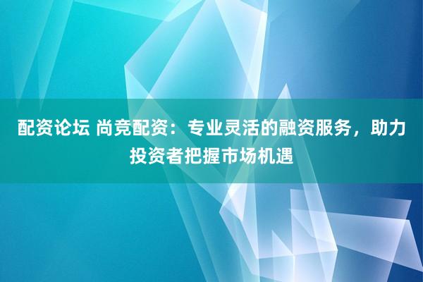 配资论坛 尚竞配资：专业灵活的融资服务，助力投资者把握市场机遇