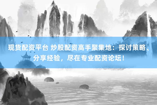 现货配资平台 炒股配资高手聚集地：探讨策略、分享经验，尽在专业配资论坛！