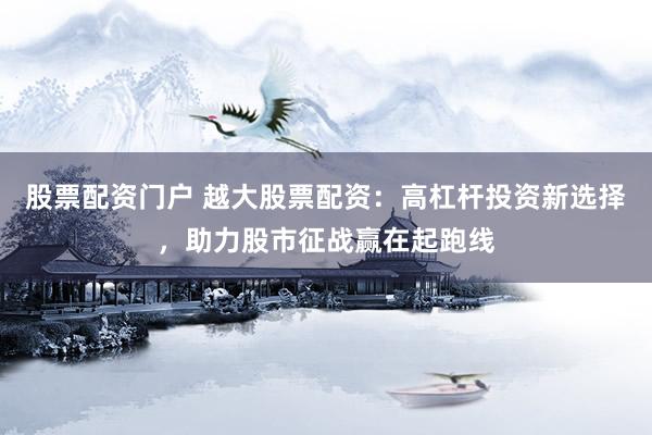 股票配资门户 越大股票配资：高杠杆投资新选择，助力股市征战赢在起跑线