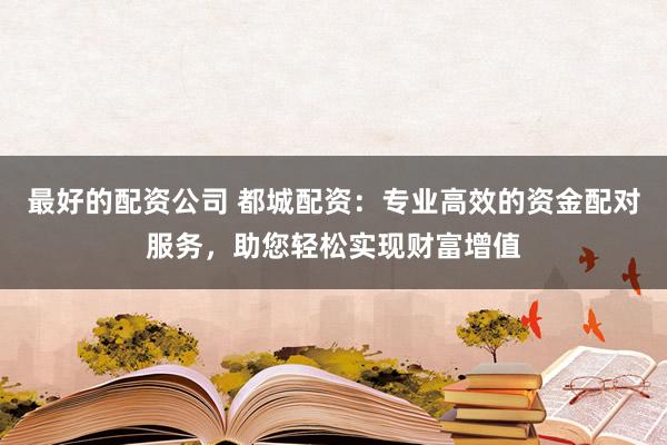 最好的配资公司 都城配资：专业高效的资金配对服务，助您轻松实现财富增值