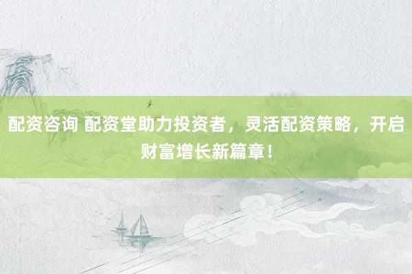 配资咨询 配资堂助力投资者，灵活配资策略，开启财富增长新篇章！