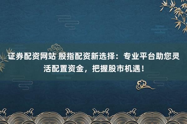 证券配资网站 股指配资新选择：专业平台助您灵活配置资金，把握股市机遇！