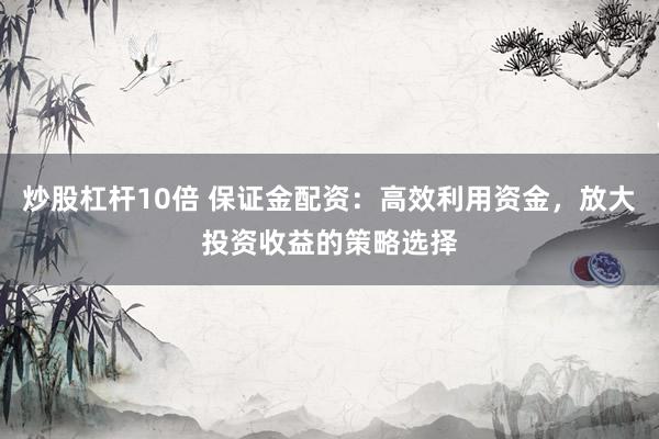 炒股杠杆10倍 保证金配资：高效利用资金，放大投资收益的策略选择