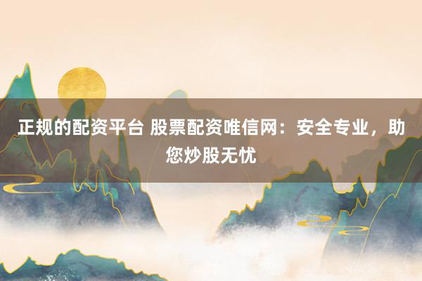 正规的配资平台 股票配资唯信网：安全专业，助您炒股无忧