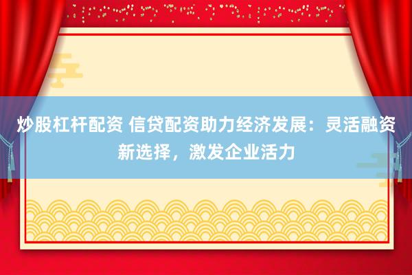 炒股杠杆配资 信贷配资助力经济发展：灵活融资新选择，激发企业活力