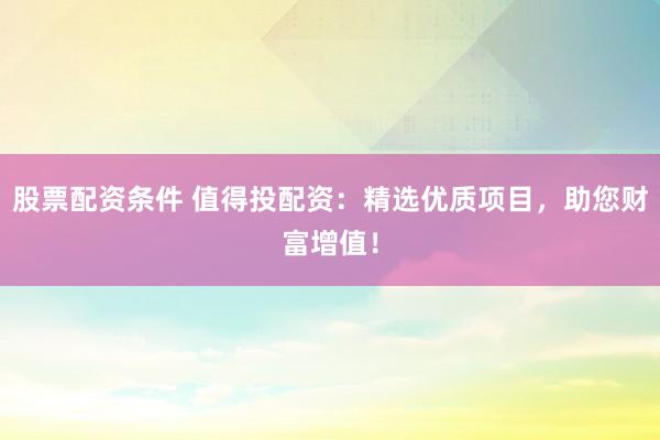 股票配资条件 值得投配资：精选优质项目，助您财富增值！