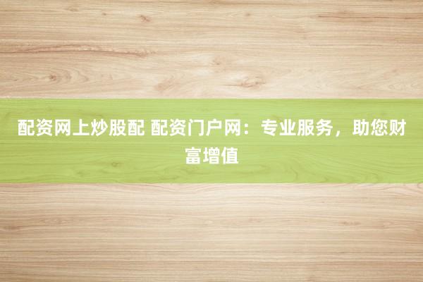 配资网上炒股配 配资门户网：专业服务，助您财富增值