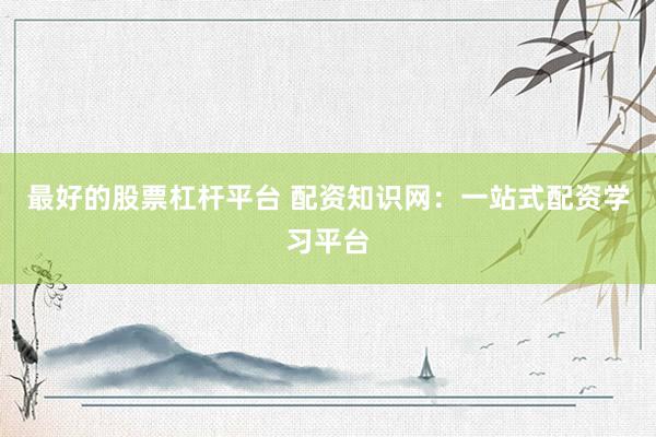 最好的股票杠杆平台 配资知识网：一站式配资学习平台