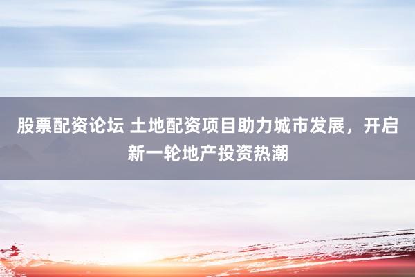 股票配资论坛 土地配资项目助力城市发展，开启新一轮地产投资热潮