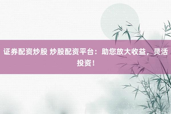 证券配资炒股 炒股配资平台：助您放大收益，灵活投资！