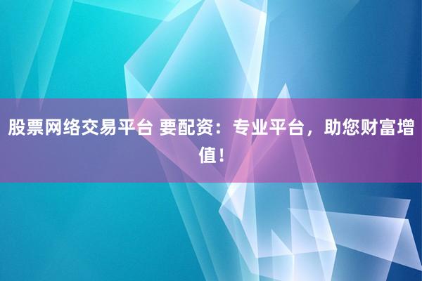 股票网络交易平台 要配资：专业平台，助您财富增值！