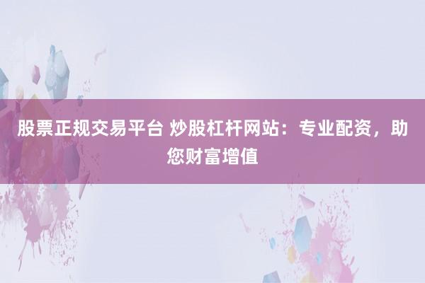 股票正规交易平台 炒股杠杆网站：专业配资，助您财富增值
