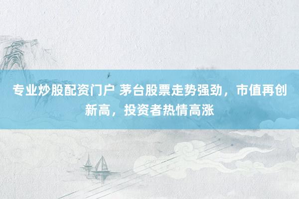 专业炒股配资门户 茅台股票走势强劲，市值再创新高，投资者热情高涨