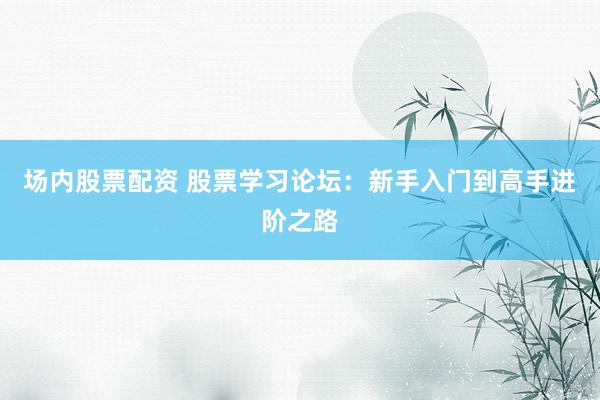 场内股票配资 股票学习论坛：新手入门到高手进阶之路