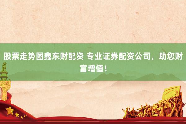 股票走势图鑫东财配资 专业证券配资公司，助您财富增值！